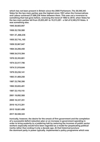 which has not been present in Britain since the 2005 Parliament..The 26,548,343
Votes for the two main parties was the highest since 1951 when the Conservatives
and Labour achieved 27,666,236 Votes between them. This was not a reversion to
something that had gone before, reversing the trend of 1992 to 2010, when Votes for
the two main parties fell from 25,653,491 to 19,313,281 - a fall of 6,340,210 Votes. it
was something else.
1945 20,683,957
1950 25,720,580
1951 27,,666,236
1955 25,716,,145
1959 25,967,047
1964 24,208,450
1966 24,515,384
1970 25,353,881
1974 23,517,796
1974 21,919,644
1979 25,230,141
1983 21,469,250
1987 23,790,390
1992 25,653,491
1997 23,119,110
2001 19,092,568
2005 18,337,351
2010 19,313,281
2015 19,681,499
2017 26,548,343
Ironically, however, the desire for the smack of firm government and the completion
of a successful deficit reduction plan or an increase in government spending in
order to bring austerity to a juddering halt by restoring the incomes of public sector
workers especially would have been regarded as a model for perpetuating political
inertia rather than ending it only a decade ago. At that historical juncture
the dominant party in power typically. implemented a policy programme which was
 