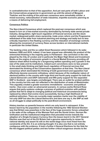 in contradistinction to that of the opposition. And yet vast parts of both Labour and
the Conservatives programme in government up until the advent of Margaret
Thatcher and the ending of the post-war consensus were remarkably similar: a
mixed economy, nationalisation of state industries, tripartite economic planning as
a means of delivering full employment.
Consensus Politics
The Neo-Liberal Consensus which replaced the post-war consensus which was
based in turn on a free-market economy dominated by formerly state owned private
industry, deregulation, light touch regulation of financial services and the stock
market, widespread public share ownership, trade union reform and the Progressive
withdrawal of the state from industrial planning and strategy and lastly but no less
critically important a free floating currency and the relaxation of exchange controls
allowing the movement of currency flows across borders on international markets
in particular the United States.
The banking crisis and the so called Great Recession which followed in its wake
between 2008 and 2010, indeed, it has been argued was ultimately the product of the
entrenched thinking in the majority party in Parliament – the conviction in the role
played by the City of London and in particular the Major High Street and Investment
Banks as the engine of economic growth in a Social Market Economy providing off
balance sheet deficit funding for a burgeoning welfare spending and a growth in the
size of the state and its institutions. Indeed such convictions were no less present
in the small state thinking and light touch regulation of financial services that
dominated the thinking of the Conservative opposition at that time. The Neo-Liberal
consensus which dominated the thinking of both government and opposition had
effectively become economic orthodoxy- which because of the multipolar nature of
electoral politics in the country with huge third and fourth party support for both the
Liberal Democrat’s and UKIP nationwide and fifth party support for the separatist
SNP in Scotland - was largely unchallenged. There was an outlet for protest politics
in the country but this was not reflected in the distribution of seats at Westminster.
This arguably created a greater economic immobilisme - economic and political
inertia - than even under an adversarial scenario. In various works Richard Rose
argues that party systems undergo a process of political evolution with political
parties that fail to adapt to changing political and historical circumstances being
replaced by others that evolve more successfully, facing a high likelihood of
political extinction. There are currently major question marks over the viability of
not only UKIP but also the Liberal Democrat’s and dare one say it, the SNP as well
as all struggle to adapt politically to the post-Brexit environment.
History teaches us powerful lessons which are only learnt in retrospect. If the
lesson learnt by the population in the months following the 1992 General Election
was that Britain was powerless in the face of the huge economic forces unleashed
in the wake of the collapse of the Warsaw Pact and the Soviet Union, German Re-
Unification and the institutional integration that preceded moves towards the
adoption of a Single European Currency then the lesson learnt in the 2017 General
Election was that out of the EU Britain had a genuine opportunity to renew its
national identity and assert its will on the world stage once more freed from the
constraints of the EU. It is an enticing thought. It is also one that is not entirely
contiguous with the evidence. It took a further 4 General Elections for the Vote for
the two biggest political parties and two further critical exogenous shocks to the
 