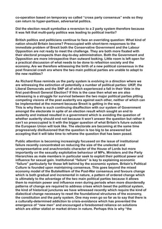 co-operation based on temporary so called “cross party consensus” ends so they
can return to hyper-partisan, adversarial politics.
Did the election result symbolise a reversion to a 2 party system therefore because
it was felt that multi-party politics was leading to political inertia?
British politics and politicians continue to face an overriding question: What kind of
nation should Britain become? Preoccupied with short-term responses to the
immediate problem of Brexit both the Conservative Government and the Labour
Opposition are not ready to meet the challenge. They are both more fixated with
their electoral prospects than day-to-day administration. Both the Government and
Opposition are more introspective than outward looking. Little room is left open for
a practical discussion of what needs to be done to refashion society and the
economy. Are we therefore witnessing the birth of a new political consensus in the
post financial crash era where the two main political parties are unable to adapt to
the new realities?
As Richard Rose reminds us the party system is evolving in a direction where we
are witnessing the extinction of potentially a number of political parties: UKIP, the
Liberal Democrats and the SNP all of which experienced a fall in their Vote in the
first post-Brexit General Election? If this is the case then what we are also
witnessing is a struggle for survival between the two major political parties pitting
competing visions of the post austerity era against each other, neither of which can
be implemented at the moment because Brexit is getting in the way.
This is why there is such continuing disaffection with our system of Government
amongst the electorate in spite of an election result which sought an end to
austerity and instead resulted in a government which is avoiding the question of
whether austerity should end not because it won’t answer the question but rather it
can’t so preoccupied is it with the bigger question of what Britain’s future outside
the European Union will look like. The electorate are becoming at the same time
progressively disillusioned that the question is too big to be answered but
accepting that it will take time to reframe the question that has been posed.
Public attention is becoming increasingly focussed on the issue of institutional
failure recently concentrated on reducing the size of the unelected and
unrepresentative and anachronistic character of the House of Lords but more
importantly on the sexually exploitative behaviour of MPs, Ministers and the Party
Hierarchies as male members in particular seek to exploit their political power and
influence for sexual gain. Institutional “failure” is key to explaining economic
“failure” particularly for those left behind by the economic system. Britain’s Political
Culture is founded upon maintaining consensus. This goes beyond the mixed
economy model of the Butskelliism of the Post-War consensus and favours change
which is both gradual and incremental in nature, a pattern of ordered change which
is ultimately to the advantage of the two main political parties because it allows
them to maintain power and influence even during periods when more disorderedly
patterns of change are required to address crises which beset the political system,
the kind of historical junctures we have witnessed recently which require the kind of
dialectical change necessary to reset the foundational structures of the economy,
the constitution and the party system. One may even go so far as to say that there is
a culturally-determined addiction to crisis-avoidance which has prevented the
emergence of “new men” and encouraged a foredoomed reliance on solutions
which are either statist or market driven in nature. Perhaps this is why “the
 