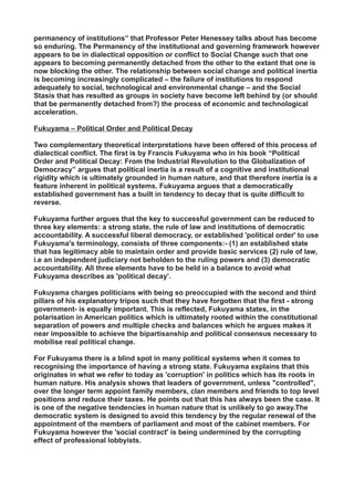 permanency of institutions” that Professor Peter Henessey talks about has become
so enduring. The Permanency of the institutional and governing framework however
appears to be in dialectical opposition or conflict to Social Change such that one
appears to becoming permanently detached from the other to the extant that one is
now blocking the other. The relationship between social change and political inertia
is becoming increasingly complicated – the failure of institutions to respond
adequately to social, technological and environmental change – and the Social
Stasis that has resulted as groups in society have become left behind by (or should
that be permanently detached from?) the process of economic and technological
acceleration.
Fukuyama – Political Order and Political Decay
Two complementary theoretical interpretations have been offered of this process of
dialectical conflict. The first is by Francis Fukuyama who in his book “Political
Order and Political Decay: From the Industrial Revolution to the Globalization of
Democracy” argues that political inertia is a result of a cognitive and institutional
rigidity which is ultimately grounded in human nature, and that therefore inertia is a
feature inherent in political systems. Fukuyama argues that a democratically
established government has a built in tendency to decay that is quite difficult to
reverse.
Fukuyama further argues that the key to successful government can be reduced to
three key elements: a strong state, the rule of law and institutions of democratic
accountability. A successful liberal democracy, or established 'political order' to use
Fukuyama's terminology, consists of three components:- (1) an established state
that has legitimacy able to maintain order and provide basic services (2) rule of law,
i.e an independent judiciary not beholden to the ruling powers and (3) democratic
accountability. All three elements have to be held in a balance to avoid what
Fukuyama describes as 'political decay’.
Fukuyama charges politicians with being so preoccupied with the second and third
pillars of his explanatory tripos such that they have forgotten that the first - strong
government- is equally important. This is reflected, Fukuyama states, in the
polarisation in American politics which is ultimately rooted within the constitutional
separation of powers and multiple checks and balances which he argues makes it
near impossible to achieve the bipartisanship and political consensus necessary to
mobilise real political change.
For Fukuyama there is a blind spot in many political systems when it comes to
recognising the importance of having a strong state. Fukuyama explains that this
originates in what we refer to today as 'corruption' in politics which has its roots in
human nature. His analysis shows that leaders of government, unless "controlled",
over the longer term appoint family members, clan members and friends to top level
positions and reduce their taxes. He points out that this has always been the case. It
is one of the negative tendencies in human nature that is unlikely to go away.The
democratic system is designed to avoid this tendency by the regular renewal of the
appointment of the members of parliament and most of the cabinet members. For
Fukuyama however the 'social contract' is being undermined by the corrupting
effect of professional lobbyists.
 