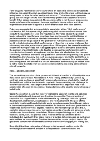 For Fukuyama “political decay" occurs where an economic elite uses its wealth to
influence the appointment of a political leader they prefer. He refers to this decay as
being based on what he dubs “reciprocal altruism”. This means that a person or
group donates large sums to the candidate they prefer and expect that they will
benefit if that person is appointed. The economic elite is not the only group using
funds to influence the outcome; the same applies to labuor unions and other
organizations that want to appoint a leader that will look after their benefits.
Fukuyama suggests that a strong state is associated with a “high performance”
civil service. For Fukuyama a high performing civil service does much more than
execute the application of laws and regulations. They also advise the political
leaders about the need for new or revised laws and in case the political leader or
parliament wants to introduce new laws on what the top civil servants think is
possible and how to go about it. The problem for Fukuyama and other theorists of
his ilk is that developing a high performance civil service is a major challenge that
takes many decades, even several generations. If Fukuyama like several theorists of
elitism who have preceded him is suggesting that the best answer to overcoming
the problem of political inertia is to develop a strong all powerful administrative
class he is simply one in a long line of utopian theorists who believe that the most
convincing normative answer to the question of democratic sequencing is to ignore
it altogether. Unfortunately this isn’t a convincing answer and is the central hole in
his thesis as to what is the right mixture or balance of elements for a successfully
functioning state. The answer to a lack of democratic accountability or a weak state
is not to make the state even less democratic by making the ruling administrative
elite all powerful.
Rosa – Social Acceleration
The second interpretation of the process of dialectical conflict is offered by Hartmut
Rosa in his book “Social Acceleration: A New Theory of Modernity”, which, by
contrast, sees inertia as a specifically modern phenomenon, which is the result of
the inability of political institutions to cope with the accelerating rate of change in
other social systems. Rosa argues that modern technical capacities lead to an
acceleration of social life in a manner that undermines the stability and well-being of
individuals.
Social Acceleration means that the ever increasing speed of events and activities
leaves individuals with less and less free time to enjoy life. The economics of
capitalism is a large driver in social acceleration, by creating a constant cycle of
development, distribution, obsolescence, and re-development. The goal of this
cycle is to create wealth and eliminate waste including unused time. Human nature
is the underlying driver of social acceleration. As humans, we have a great desire to
experience as many events, objects, locations, and relationships as possible. A
capitalist economy provides ever increasing amounts of goods and services, which
satisfies our human lust of materialism. Time saving technology such as dish
washers, trains, cars, etc provide initial relief and free up some time to the
individual, but eventually they prove more of a burden to be managed as our human
nature drives us to use up our free time in some other task or project. Hence, life
gets more complicated and stressful and we run ourselves ragged just to stay still.
Rosa identifies three categories of change in the tempo of modern social life:
technological acceleration, evident in transportation, communication, and
 