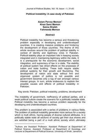 Journal of Political Studies, Vol. 18, Issue – 1, 31-43
Political Instability: A case study of Pakistan
Aslam Pervez Memon∗
Kiran Sami Memon
Saima Shaikh
Fahmeeda Memon
Abstract
Political instability has become a serious and threatening
problem especially in developing and underdeveloped
countries. It is creating massive problems and hindering
the development of these countries. The theme of this
article revolves around the problem of political stability in
context of identity and legitimacy crisis in Pakistan.
Political stability plays an important role in keeping society
integrated and in maintaining legitimacy within the state. It
is a prerequisite for the economic development, social
integration, and supremacy of law in a state. The stability
of political system has direct effects on the processes of
nation and state building. These both require stable
political systems for their growth and flourishing. The
development of nation and state without firm and
organized system of politics is not possible and
government becomes only a tug of war amongst various
interest groups. In sum, article endeavors to explore the
possible causes and effects of political instability in
Pakistan.
Key words: Pakistan, political instability, problems, development
The instability of government, inefficiency of political parties, and a
weak political culture create the scenario for a politically instable state.
Political instability has become a serious problem especially for the
developing and underdeveloped countries.
This problem is associated with a series of problems in various fields.
The problem of political instability generates more serious for a society
which is multi ethnic, having people of diverse cultural attributes. In a
politically stable state all sections of society get their due shares and
are satisfied being a part of a multi ethnic society which ultimately
∗
Authors are Assistant Professor; Assistant Professor at Department of
Political Science; Assistant Professor at Department of Sociology and
Lecturer at Department of Political Science, University of Sindh, Jamshoro.
 