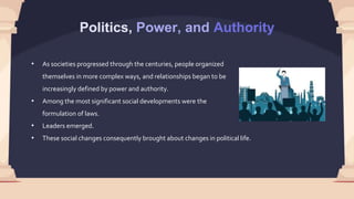 Politics, Power, and Authority
• As societies progressed through the centuries, people organized
themselves in more complex ways, and relationships began to be
increasingly defined by power and authority.
• Among the most significant social developments were the
formulation of laws.
• Leaders emerged.
• These social changes consequently brought about changes in political life.
 