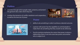 Politics
• activities through which people make, preserve, and amend
the general rules under which they live.
• involves the dynamics of conflict resolution and cooperation,
as well as the exercise of power
Power
• ability to do something in order to achieve a desired outcome.
• a person with power has the capability to control people or
make them do something that they would not do otherwise.
• Social scientists emphasize the notion that power involves a
relationship-there is one who exercises power and another
who is subject to it.
 