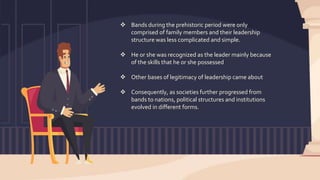  Bands during the prehistoric period were only
comprised of family members and their leadership
structure was less complicated and simple.
 He or she was recognized as the leader mainly because
of the skills that he or she possessed
 Other bases of legitimacy of leadership came about
 Consequently, as societies further progressed from
bands to nations, political structures and institutions
evolved in different forms.
 