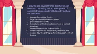 Following are several trends that have been
observed pertaining to the development of
political structures and institutions throughout
the centuries:
1. increased population density;
2. large surplus of resources and wealth;
3. greater social inequality;
4. less reliance on kinship relations as basis of political
structures;
5. increased internal and external conflict;
6. increased power and responsibility of leaders; and
7. increased burden on the population to support political
leaders.
 