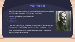 Max Weber
• Weber studied the transformation of societies and observed that the bases
of legitimacy of rule vary in different types of societies.
• He came up with three types of authority:
1. Traditional
2. Charismatic
3. Legal-rational
• For Weber, there must be an explanation or justification why certain men
rise to positions of authority or superiority and why people obey them.
• Thus, the important question to be asked is what makes a rule or a law
accepted and obeyed by people.
 