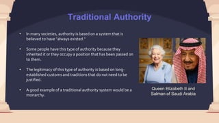 Traditional Authority
Queen Elizabeth II and
Salman of Saudi Arabia
• In many societies, authority is based on a system that is
believed to have "always existed."
• Some people have this type of authority because they
inherited it or they occupy a position that has been passed on
to them.
• The legitimacy of this type of authority is based on long-
established customs and traditions that do not need to be
justified.
• A good example of a traditional authority system would be a
monarchy.
 