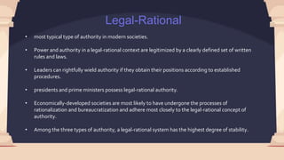 Legal-Rational
• most typical type of authority in modern societies.
• Power and authority in a legal-rational context are legitimized by a clearly defined set of written
rules and laws.
• Leaders can rightfully wield authority if they obtain their positions according to established
procedures.
• presidents and prime ministers possess legal-rational authority.
• Economically-developed societies are most likely to have undergone the processes of
rationalization and bureaucratization and adhere most closely to the legal-rational concept of
authority.
• Among the three types of authority, a legal-rational system has the highest degree of stability.
 