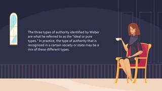 The three types of authority identified by Weber
are what he referred to as the "ideal or pure
types." In practice, the type of authority that is
recognized in a certain society or state may be a
mix of these different types.
 