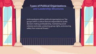 Types of Political Organizations
and Leadership Structures
Anthropologists define political organizations as "the
groups within a culture that are responsible for public
decision-making and leadership, maintaining social
cohesion and order, protecting group rights, and ensuring
safety from external threats.“
 