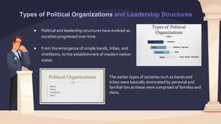 Types of Political Organizations and Leadership Structures
● Political and leadership structures have evolved as
societies progressed over time.
● From the emergence of simple bands, tribes, and
chiefdoms, to the establishment of modern nation-
states.
The earlier types of societies such as bands and
tribes were basically dominated by personal and
familial ties as these were comprised of families and
clans.
 
