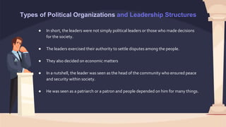 Types of Political Organizations and Leadership Structures
● In short, the leaders were not simply political leaders or those who made decisions
for the society.
● The leaders exercised their authority to settle disputes among the people.
● They also decided on economic matters
● In a nutshell, the leader was seen as the head of the community who ensured peace
and security within society.
● He was seen as a patriarch or a patron and people depended on him for many things.
 