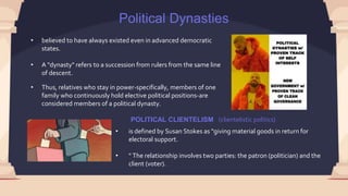 Political Dynasties
• believed to have always existed even in advanced democratic
states.
• A "dynasty" refers to a succession from rulers from the same line
of descent.
• Thus, relatives who stay in power-specifically, members of one
family who continuously hold elective political positions-are
considered members of a political dynasty.
POLITICAL CLIENTELISM
• is defined by Susan Stokes as "giving material goods in return for
electoral support.
• " The relationship involves two parties: the patron (politician) and the
client (voter).
(clientelistic politics)
 