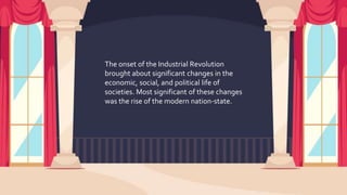 The onset of the Industrial Revolution
brought about significant changes in the
economic, social, and political life of
societies. Most significant of these changes
was the rise of the modern nation-state.
 