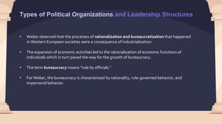 • Weber observed that the processes of rationalization and bureaucratization that happened
in Western European societies were a consequence of industrialization.
• The expansion of economic activities led to the rationalization of economic functions of
individuals which in turn paved the way for the growth of bureaucracy.
• The term bureaucracy means "rule by officials."
• For Weber, the bureaucracy is characterized by rationality, rule-governed behavior, and
impersonal behavior.
Types of Political Organizations and Leadership Structures
 