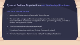 POLITICAL LIBERALIZATION
• Another significant process that happened in Western Europe
• This refers to the emergence of liberal-democratic regimes that are characterized by a
representative form of democracy where political office is gained through formal, competitive
elections in many Western societies.
• Thus, institutions such as political parties emerged.
• Principles such as political equality and electoral choice also developed.
• This led to the emergence of an impersonal and legally-based type of leadership.
Types of Political Organizations and Leadership Structures
 