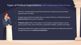 Types of Political Organizations and Leadership Structures
• However, not all societies around the world went through the same processes
experienced in the West.
• Scholars agree that this is largely due to a variety of factors, including the type of
political culture that exists in societies.
• Political culture refers to the pattern of orientation to political objects such as
parties, government, and constitution, expressed in beliefs, symbols, and values.
• People generally acquire values and attitudes about politics and political institutions
through the process of political socialization.
 