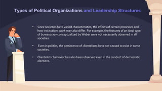 Types of Political Organizations and Leadership Structures
• Since societies have varied characteristics, the effects of certain processes and
how institutions work may also differ. For example, the features of an ideal type
of bureaucracy conceptualized by Weber were not necessarily observed in all
societies.
• Even in politics, the persistence of clientelism, have not ceased to exist in some
societies.
• Clientelistic behavior has also been observed even in the conduct of democratic
elections.
 