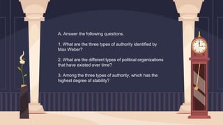 A. Answer the following questions.
1. What are the three types of authority identified by
Max Weber?
2. What are the different types of political organizations
that have existed over time?
3. Among the three types of authority, which has the
highest degree of stability?
 