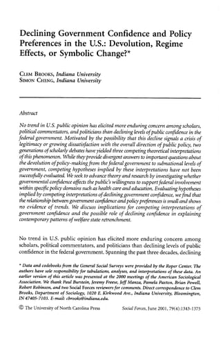 Declining Government Confidence and Policy
Preferences in the U.S.: Devolution, Regime
Effects, or Symbolic Change?*

CLEM BROOKS,       Indiana University
SIMON CHENG,       Indiana University




Abstract

No trend in U.S. public opinion has elicited more enduringconcern among scholars,
political commentators, and politicians than declininig levels ofpublic confidence in the
federal government. Motivated by the possibility that this decline signals a crisis of
legitimacy or growing dissatisfactionwith the overall direction of public policy, two
generations of scholarlydebates have yielded three conmpeting theoreticalinterpretations
of this phenomenon. While they provide divergentanswers to imiportantquestions about
the devolution ofpolicy-makinigfrom thefederalgovernment to subnationallevels of
government, competing hypotheses implied by these interpretationshave not been
successfully evaluated. We seek to advance theory and research by investigatingwhether
governmental confidence affects the public's willingness to supportfederal involvement
 ivthin specificpolicy domains such as health careand eduation. Evaluatinghypotheses
implied by competing interpretationsof declininggovernment confidence, wefind that
the relationshipbetween government confidence and policypreferences is small and shows
no evidence of trends. VWe discuss implications for competing interpretations of
government confidence and the possible role of declining confidence in explaining
contemporarypatterns of welfare state retrenchment.


No trend in U.S. public opinion has elicited more enduring concern among
scholars, political commentators, and politicians than declining levels of public
confidence in the federal government. Spanning the past three decades, declining

* Data and codebooks from the General Social Surveys were provided by the Roper Center. The
authors have sole responsibilityfor tabulations, analyses, and interpretations of these data. An
earlier version of this article was presented at the 2000 meetings of the American Sociological
Association. We tihank Paul Burstein, Jeremy Freese, Jeff Manza, Pamela Paxton, Brian Powell,
Robert Robinson, and two Social Forces reviiewers for comments. Direct correspondence to Clem
Brooks, Departmentof Sociology, 1020 E. Kirkwood Ave., Indiana University, Bloomington,
IN47405-7103. E-mail: cbrooks@indiana.edu.
© The University of North Carolina Press              Social Forces, June 2001, 79(4):1343-1375
 
