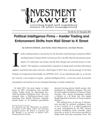 In April 2013, the press began to report
about an SEC investigation into possible
insider trading based on information pro-
vided by political intelligence firms.3 The case
emerged when a Washington-based stock
brokerage firm, Height Securities, allegedly
alerted clients of an imminent government
decision favoring private health insurers who
participate in a Medicare program. The mat-
ter also caught the attention of Senator Chuck
Grassley, who started investigating whether
a lobbyist at a K Street law firm tipped
Height Securities with news of the government
decision.4
This shifting focus on the use of informa-
tion provided by political intelligence firms
is not a surprise. It is a logical progression
of prior investigations by the SEC because
political intelligence firms resemble expert
networks in terms of the services provided to
hedge funds and other investment firms. The
Vol. 20, No. 12 • December 2013
Political Intelligence Firms – Insider Trading and
Enforcement Shifts from Wall Street to K Street
By Catherine Botticelli, Jane Kanter, Adam Wasserman, and Sean Murphy
I
nsider trading remains a top priority for the Securities and Exchange Commission (SEC)
and Department of Justice (DoJ). In fiscal year 2012, the SEC filed 58 enforcement actions
against 131 individuals and entities and the DoJ charged and convicted dozens of indi-
viduals.1 The regulators continued their crackdown on hedge funds and their information
suppliers associated with expert networks, which began in 2010. Now, with the passage of the Stop
Trading on Congressional Knowledge Act (STOCK Act)2, we are experiencing déjà vu, as the law
has “teed up” a new category of experts – political intelligence firms – as the next source of potential
investigations and actions in an ever changing landscape of insider trading laws.
Ms. Botticelli and Mr. Wasserman are partners
in Dechert LLP’s White Collar and Securities
Litigation practice. Ms. Kanter is a partner, and
Mr. Murphy is an associate, in Dechert LLP’s
Financial Services Group.
 
