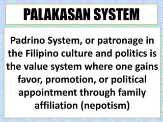 Padrino System, or patronage in
the Filipino culture and politics is
the value system where one gains
favor, promotion, or political
appointment through family
affiliation (nepotism)
PALAKASAN SYSTEM
 