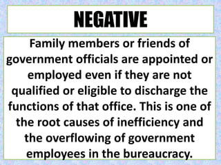 NEGATIVE
Family members or friends of
government officials are appointed or
employed even if they are not
qualified or eligible to discharge the
functions of that office. This is one of
the root causes of inefficiency and
the overflowing of government
employees in the bureaucracy.
 