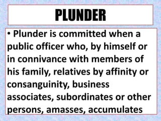 PLUNDER
• Plunder is committed when a
public officer who, by himself or
in connivance with members of
his family, relatives by affinity or
consanguinity, business
associates, subordinates or other
persons, amasses, accumulates
 