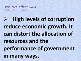 Positive effect: NONE
 High levels of corruption
reduce economic growth. It
can distort the allocation of
resources and the
performance of government
in many ways.
 