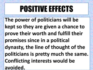 POSITIVE EFFECTS
The power of politicians will be
kept so they are given a chance to
prove their worth and fulfill their
promises since in a political
dynasty, the line of thought of the
politicians is pretty much the same.
Conflicting interests would be
avoided.
 