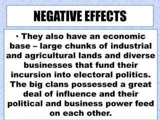 NEGATIVE EFFECTS
• They also have an economic
base – large chunks of industrial
and agricultural lands and diverse
businesses that fund their
incursion into electoral politics.
The big clans possessed a great
deal of influence and their
political and business power feed
on each other.
 
