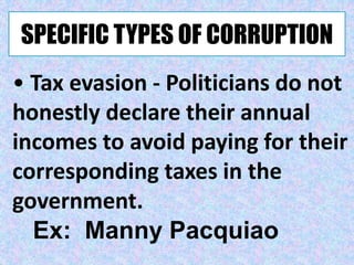 SPECIFIC TYPES OF CORRUPTION
• Tax evasion - Politicians do not
honestly declare their annual
incomes to avoid paying for their
corresponding taxes in the
government.
Ex: Manny Pacquiao
 