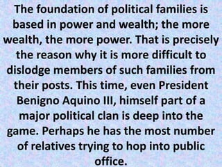 The foundation of political families is
based in power and wealth; the more
wealth, the more power. That is precisely
the reason why it is more difficult to
dislodge members of such families from
their posts. This time, even President
Benigno Aquino III, himself part of a
major political clan is deep into the
game. Perhaps he has the most number
of relatives trying to hop into public
office.
 