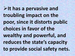 It has a pervasive and
troubling impact on the
poor, since it distorts public
choices in favor of the
wealthy and powerful, and
reduces the state’s capacity
to provide social safety nets.
 