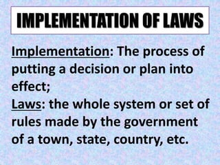 IMPLEMENTATION OF LAWS
Implementation: The process of
putting a decision or plan into
effect;
Laws: the whole system or set of
rules made by the government
of a town, state, country, etc.
 
