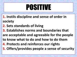 POSITIVE
1. Instils discipline and sense of order in
society
2. Sets standards of living
3. Establishes norms and boundaries that
are acceptable and agreeable for the people
to know what to do and how to do them
4. Protects and reinforces our rights
5. Offers/provides people a sense of security
 