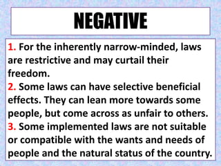 NEGATIVE
1. For the inherently narrow-minded, laws
are restrictive and may curtail their
freedom.
2. Some laws can have selective beneficial
effects. They can lean more towards some
people, but come across as unfair to others.
3. Some implemented laws are not suitable
or compatible with the wants and needs of
people and the natural status of the country.
 