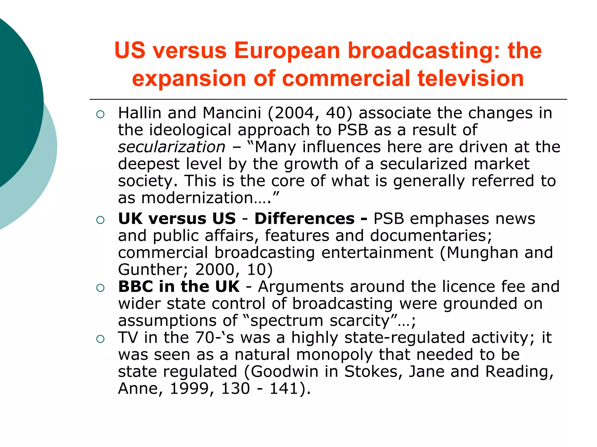 US versus European broadcasting: the
expansion of commercial television
 Hallin and Mancini (2004, 40) associate the changes in
the ideological approach to PSB as a result of
secularization – “Many influences here are driven at the
deepest level by the growth of a secularized market
society. This is the core of what is generally referred to
as modernization….”
 UK versus US - Differences - PSB emphases news
and public affairs, features and documentaries;
commercial broadcasting entertainment (Munghan and
Gunther; 2000, 10)
 BBC in the UK - Arguments around the licence fee and
wider state control of broadcasting were grounded on
assumptions of “spectrum scarcity”…;
 TV in the 70-‘s was a highly state-regulated activity; it
was seen as a natural monopoly that needed to be
state regulated (Goodwin in Stokes, Jane and Reading,
Anne, 1999, 130 - 141).
 