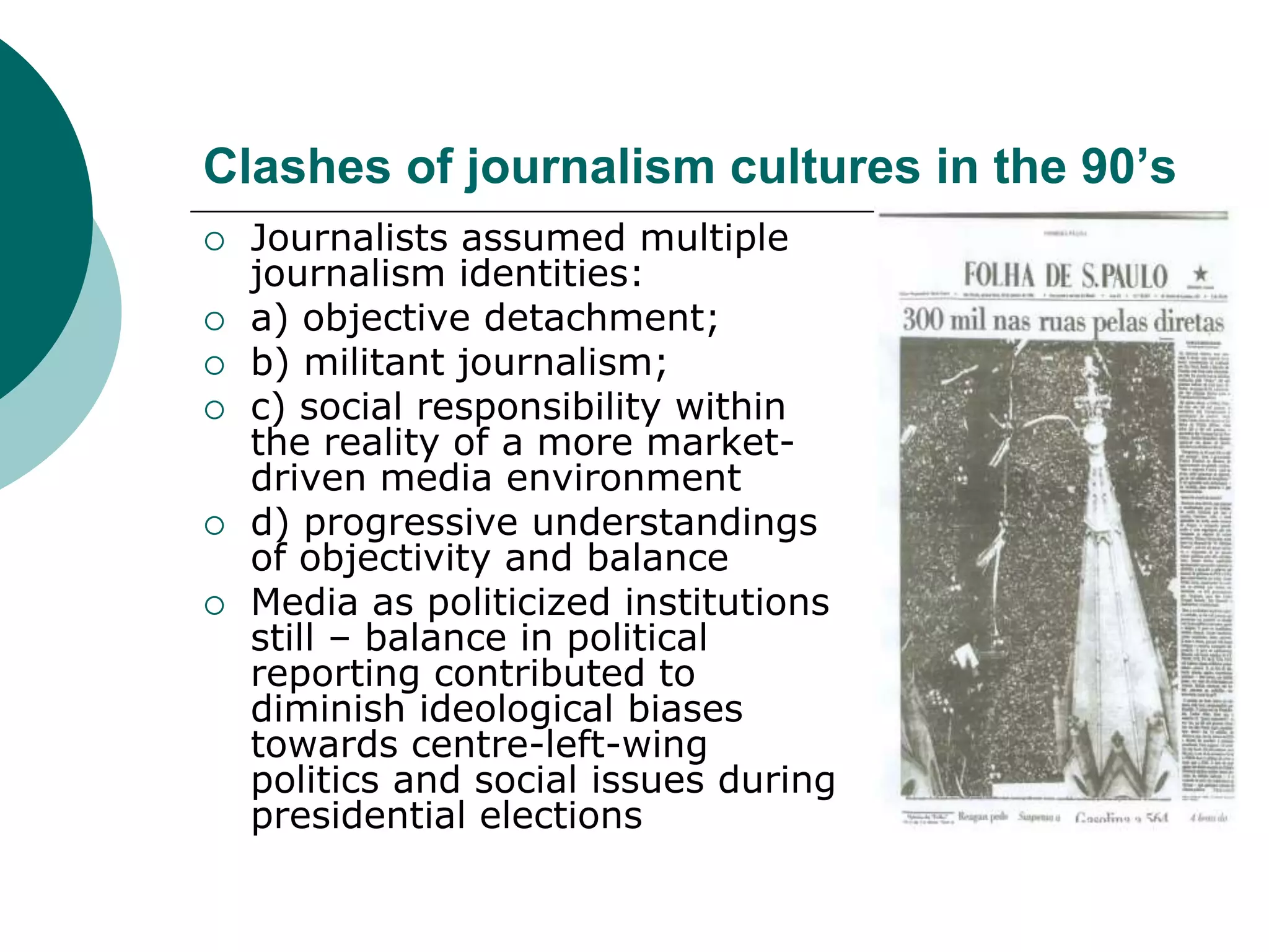 Clashes of journalism cultures in the 90’s
 Journalists assumed multiple
journalism identities:
 a) objective detachment;
 b) militant journalism;
 c) social responsibility within
the reality of a more market-
driven media environment
 d) progressive understandings
of objectivity and balance
 Media as politicized institutions
still – balance in political
reporting contributed to
diminish ideological biases
towards centre-left-wing
politics and social issues during
presidential elections
 