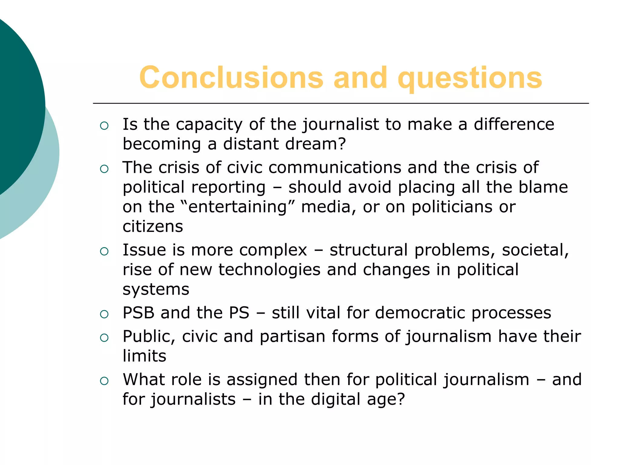 Conclusions and questions
 Is the capacity of the journalist to make a difference
becoming a distant dream?
 The crisis of civic communications and the crisis of
political reporting – should avoid placing all the blame
on the “entertaining” media, or on politicians or
citizens
 Issue is more complex – structural problems, societal,
rise of new technologies and changes in political
systems
 PSB and the PS – still vital for democratic processes
 Public, civic and partisan forms of journalism have their
limits
 What role is assigned then for political journalism – and
for journalists – in the digital age?
 