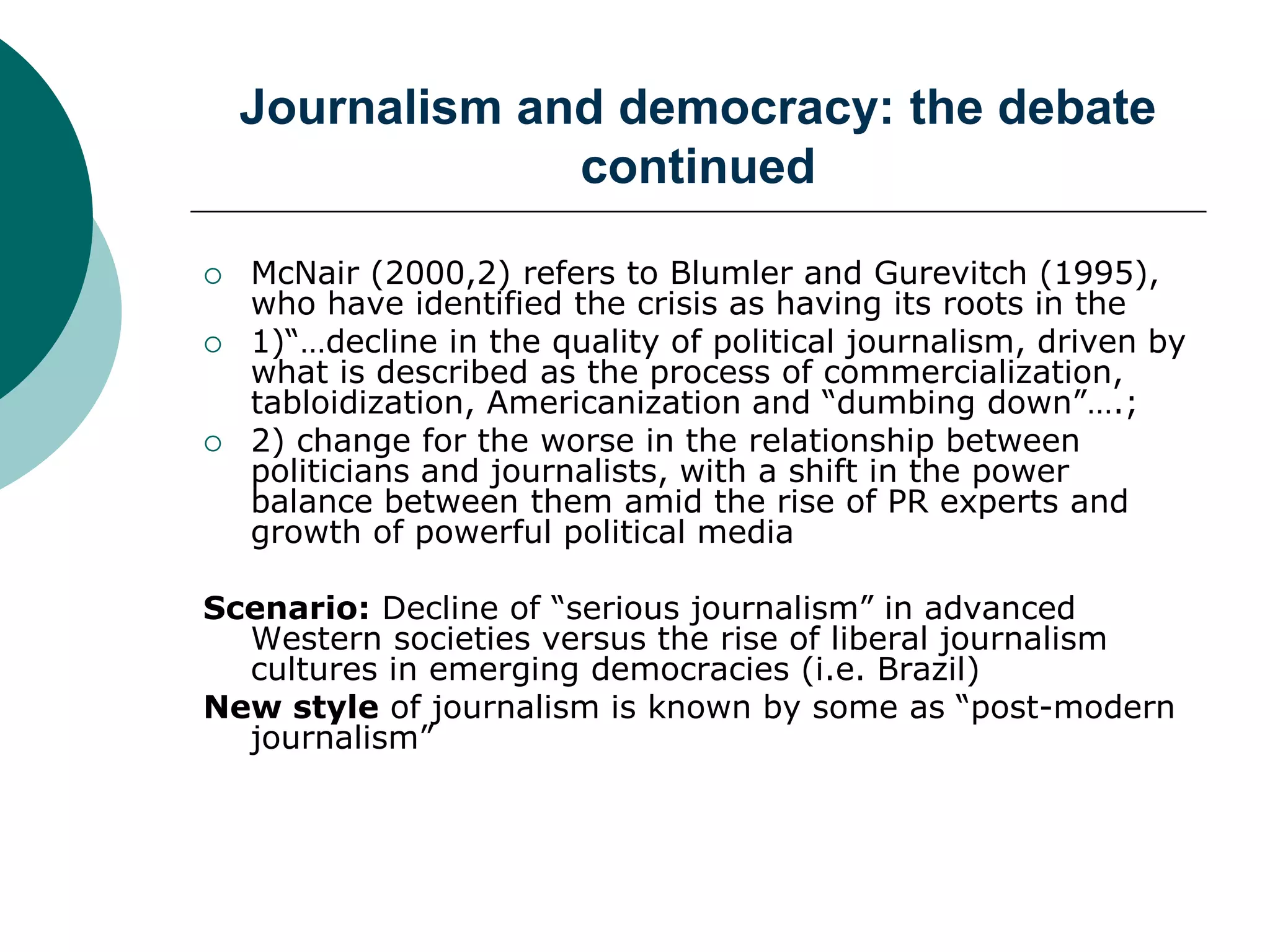 Journalism and democracy: the debate
continued
 McNair (2000,2) refers to Blumler and Gurevitch (1995),
who have identified the crisis as having its roots in the
 1)“…decline in the quality of political journalism, driven by
what is described as the process of commercialization,
tabloidization, Americanization and “dumbing down”….;
 2) change for the worse in the relationship between
politicians and journalists, with a shift in the power
balance between them amid the rise of PR experts and
growth of powerful political media
Scenario: Decline of “serious journalism” in advanced
Western societies versus the rise of liberal journalism
cultures in emerging democracies (i.e. Brazil)
New style of journalism is known by some as “post-modern
journalism”
 