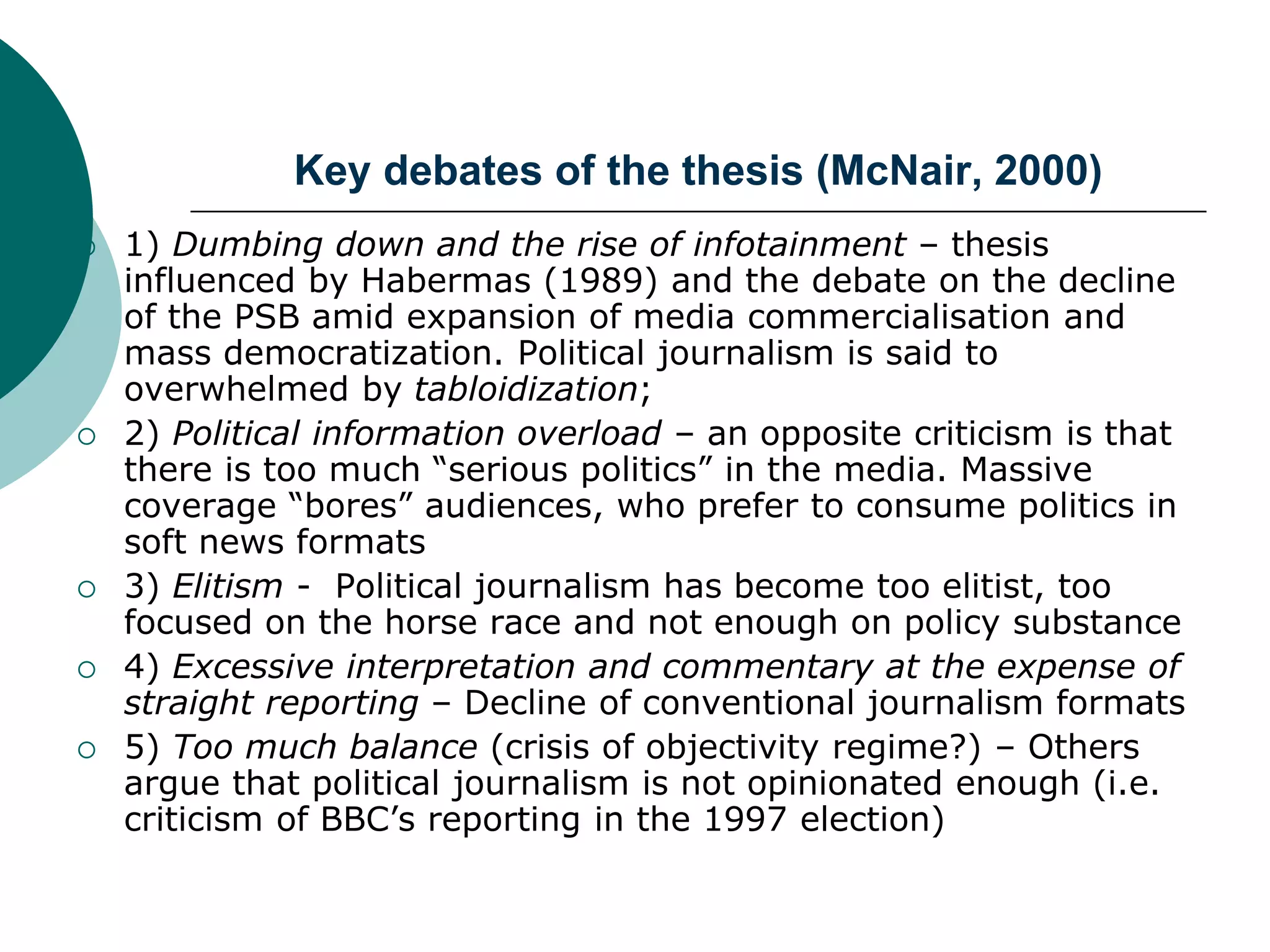 Key debates of the thesis (McNair, 2000)
 1) Dumbing down and the rise of infotainment – thesis
influenced by Habermas (1989) and the debate on the decline
of the PSB amid expansion of media commercialisation and
mass democratization. Political journalism is said to
overwhelmed by tabloidization;
 2) Political information overload – an opposite criticism is that
there is too much “serious politics” in the media. Massive
coverage “bores” audiences, who prefer to consume politics in
soft news formats
 3) Elitism - Political journalism has become too elitist, too
focused on the horse race and not enough on policy substance
 4) Excessive interpretation and commentary at the expense of
straight reporting – Decline of conventional journalism formats
 5) Too much balance (crisis of objectivity regime?) – Others
argue that political journalism is not opinionated enough (i.e.
criticism of BBC’s reporting in the 1997 election)
 