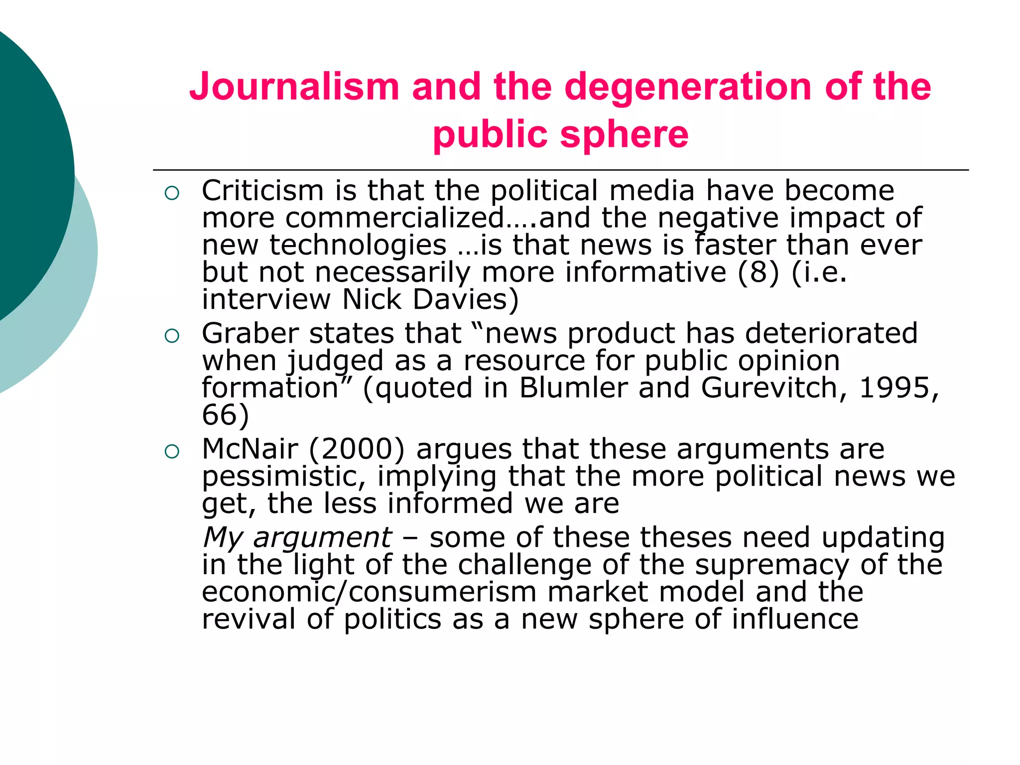 Journalism and the degeneration of the
public sphere
 Criticism is that the political media have become
more commercialized….and the negative impact of
new technologies …is that news is faster than ever
but not necessarily more informative (8) (i.e.
interview Nick Davies)
 Graber states that “news product has deteriorated
when judged as a resource for public opinion
formation” (quoted in Blumler and Gurevitch, 1995,
66)
 McNair (2000) argues that these arguments are
pessimistic, implying that the more political news we
get, the less informed we are
My argument – some of these theses need updating
in the light of the challenge of the supremacy of the
economic/consumerism market model and the
revival of politics as a new sphere of influence
 