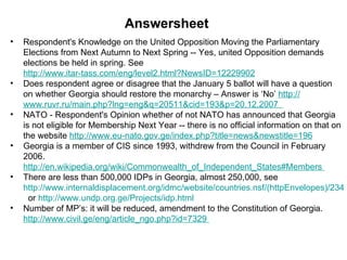 Respondent's Knowledge on the United Opposition Moving the Parliamentary Elections from Next Autumn to Next Spring -- Yes, united Opposition demands elections be held in spring. See  http://www.itar-tass.com/eng/level2.html?NewsID=12229902 Does respondent agree or disagree that the January 5 ballot will have a question on whether Georgia should restore the monarchy – Answer is ‘No’  http:// www.ruvr.ru/main.php?lng = eng&q =20511&cid=193&p=20.12.2007   NATO - Respondent's Opinion whether of not NATO has announced that Georgia is not eligible for Membership Next Year -- there is no official information on that on the website  http://www.eu-nato.gov.ge/index.php?title = news&newstitle =196 Georgia is a member of CIS since 1993, withdrew from the Council in February 2006.  http://en.wikipedia.org/wiki/Commonwealth_of_Independent_States#Members   There are less than 500,000 IDPs in Georgia, almost 250,000, see  http://www.internaldisplacement.org/idmc/website/countries.nsf/(httpEnvelopes)/234CB919545031A9C12571D2004E4F73?OpenDocument   or  http:// www.undp.org.ge/Projects/idp.html   Number of MP’s: it will be reduced, amendment to the Constitution of Georgia.  http:// www.civil.ge/eng/article_ngo.php?id =7329  Answersheet 
