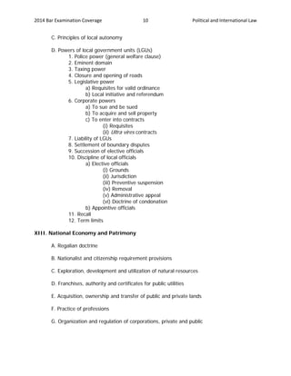 2014 Bar Examination Coverage Political and International Law10
C. Principles of local autonomy
D. Powers of local government units (LGUs)
1. Police power (general welfare clause)
2. Eminent domain
3. Taxing power
4. Closure and opening of roads
5. Legislative power
a) Requisites for valid ordinance
b) Local initiative and referendum
6. Corporate powers
a) To sue and be sued
b) To acquire and sell property
c) To enter into contracts
(i) Requisites
(ii) Ultra vires contracts
7. Liability of LGUs
8. Settlement of boundary disputes
9. Succession of elective officials
10. Discipline of local officials
a) Elective officials
(i) Grounds
(ii) Jurisdiction
(iii) Preventive suspension
(iv) Removal
(v) Administrative appeal
(vi) Doctrine of condonation
b) Appointive officials
11. Recall
12. Term limits
XIII. National Economy and Patrimony
A. Regalian doctrine
B. Nationalist and citizenship requirement provisions
C. Exploration, development and utilization of natural resources
D. Franchises, authority and certificates for public utilities
E. Acquisition, ownership and transfer of public and private lands
F. Practice of professions
G. Organization and regulation of corporations, private and public
 
