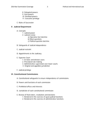 2014 Bar Examination Coverage Political and International Law3
8. Delegated powers
9. Veto powers
10. Residual powers
11. Executive privilege
C. Rules of Succession
V. Judicial Department
A. Concepts
1. Judicial power
2. Judicial review
a) Operative fact doctrine
b) Moot questions
c) Political question doctrine
B. Safeguards of Judicial independence
C. Judicial restraint
D. Appointments to the Judiciary
E. Supreme Court
1. En banc and division cases
2. Procedural rule-making
3. Administrative supervision over lower courts
4. Original and appellate jurisdiction
F. Judicial privilege
VI. Constitutional Commissions
A. Constitutional safeguards to ensure independence of commissions
B. Powers and functions of each commission
C. Prohibited offices and interests
D. Jurisdiction of each constitutional commission
E. Review of final orders, resolutions and decisions
1. Rendered in the exercise of quasi-judicial functions
2. Rendered in the exercise of administrative functions
 