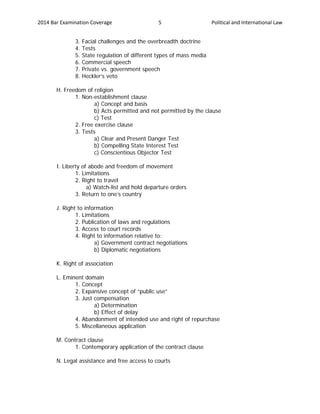 2014 Bar Examination Coverage Political and International Law5
3. Facial challenges and the overbreadth doctrine
4. Tests
5. State regulation of different types of mass media
6. Commercial speech
7. Private vs. government speech
8. Heckler’s veto
H. Freedom of religion
1. Non-establishment clause
a) Concept and basis
b) Acts permitted and not permitted by the clause
c) Test
2. Free exercise clause
3. Tests
a) Clear and Present Danger Test
b) Compelling State Interest Test
c) Conscientious Objector Test
I. Liberty of abode and freedom of movement
1. Limitations
2. Right to travel
a) Watch-list and hold departure orders
3. Return to one’s country
J. Right to information
1. Limitations
2. Publication of laws and regulations
3. Access to court records
4. Right to information relative to:
a) Government contract negotiations
b) Diplomatic negotiations
K. Right of association
L. Eminent domain
1. Concept
2. Expansive concept of “public use”
3. Just compensation
a) Determination
b) Effect of delay
4. Abandonment of intended use and right of repurchase
5. Miscellaneous application
M. Contract clause
1. Contemporary application of the contract clause
N. Legal assistance and free access to courts
 