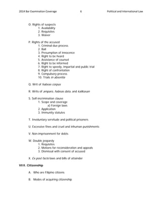 2014 Bar Examination Coverage Political and International Law6
O. Rights of suspects
1. Availability
2. Requisites
3. Waiver
P. Rights of the accused
1. Criminal due process
2. Bail
3. Presumption of innocence
4. Right to be heard
5. Assistance of counsel
6. Right to be informed
7. Right to speedy, impartial and public trial
8. Right of confrontation
9. Compulsory process
10. Trials in absentia
Q. Writ of habeas corpus
R. Writs of amparo, habeas data, and kalikasan
S. Self-incrimination clause
1. Scope and coverage
a) Foreign laws
2. Application
3. Immunity statutes
T. Involuntary servitude and political prisoners
U. Excessive fines and cruel and inhuman punishments
V. Non-imprisonment for debts
W. Double jeopardy
1. Requisites
2. Motions for reconsideration and appeals
3. Dismissal with consent of accused
X. Ex post facto laws and bills of attainder
VIII. Citizenship
A. Who are Filipino citizens
B. Modes of acquiring citizenship
 