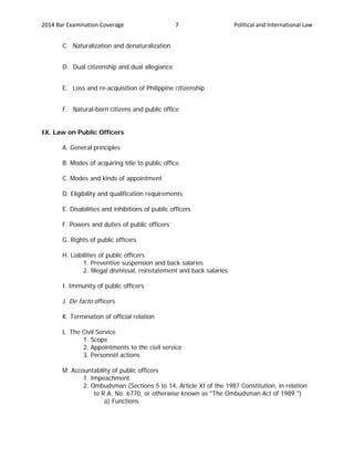 2014 Bar Examination Coverage Political and International Law7
C. Naturalization and denaturalization
D. Dual citizenship and dual allegiance
E. Loss and re-acquisition of Philippine citizenship
F. Natural-born citizens and public office
IX. Law on Public Officers
A. General principles
B. Modes of acquiring title to public office
C. Modes and kinds of appointment
D. Eligibility and qualification requirements
E. Disabilities and inhibitions of public officers
F. Powers and duties of public officers
G. Rights of public officers
H. Liabilities of public officers
1. Preventive suspension and back salaries
2. Illegal dismissal, reinstatement and back salaries
I. Immunity of public officers
J. De facto officers
K. Termination of official relation
L. The Civil Service
1. Scope
2. Appointments to the civil service
3. Personnel actions
M. Accountability of public officers
1. Impeachment
2. Ombudsman (Sections 5 to 14, Article XI of the 1987 Constitution, in relation
to R.A. No. 6770, or otherwise known as "The Ombudsman Act of 1989.")
a) Functions
 